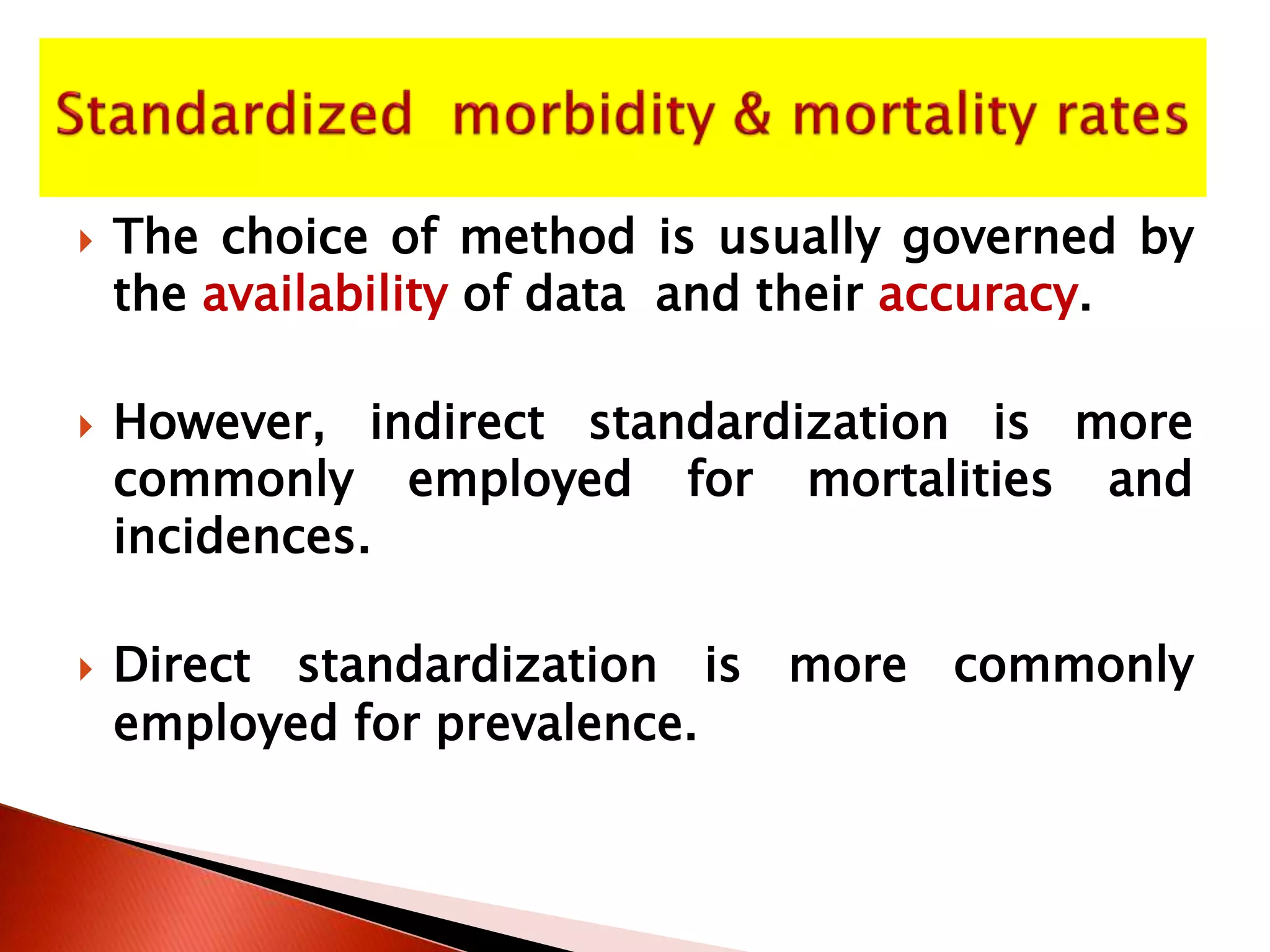  The choice of method is usually governed by
the availability of data and their accuracy.
 However, indirect standardization is more
commonly employed for mortalities and
incidences.
 Direct standardization is more commonly
employed for prevalence.
 