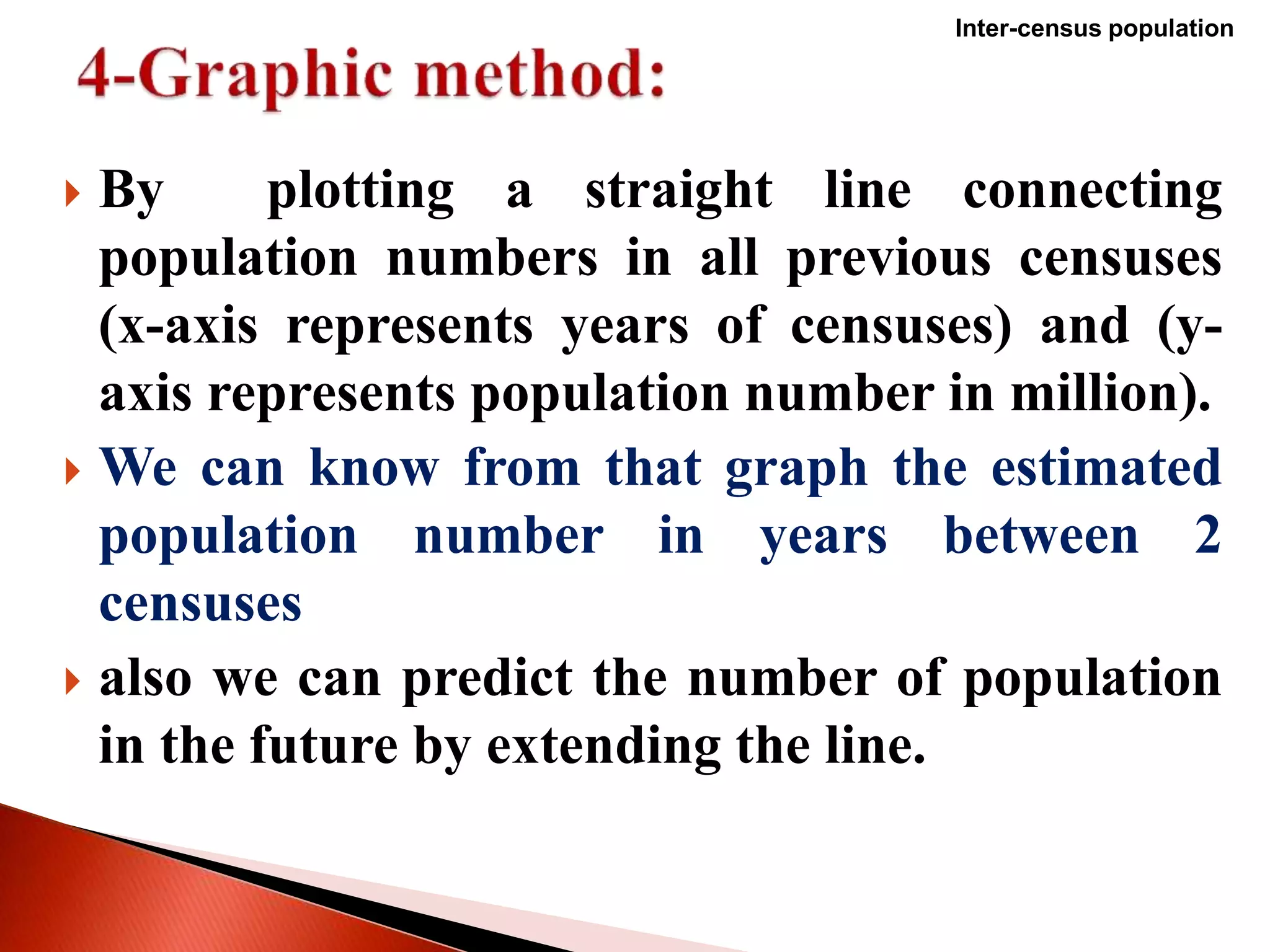  By plotting a straight line connecting
population numbers in all previous censuses
(x-axis represents years of censuses) and (y-
axis represents population number in million).
 We can know from that graph the estimated
population number in years between 2
censuses
 also we can predict the number of population
in the future by extending the line.
Inter-census population
 