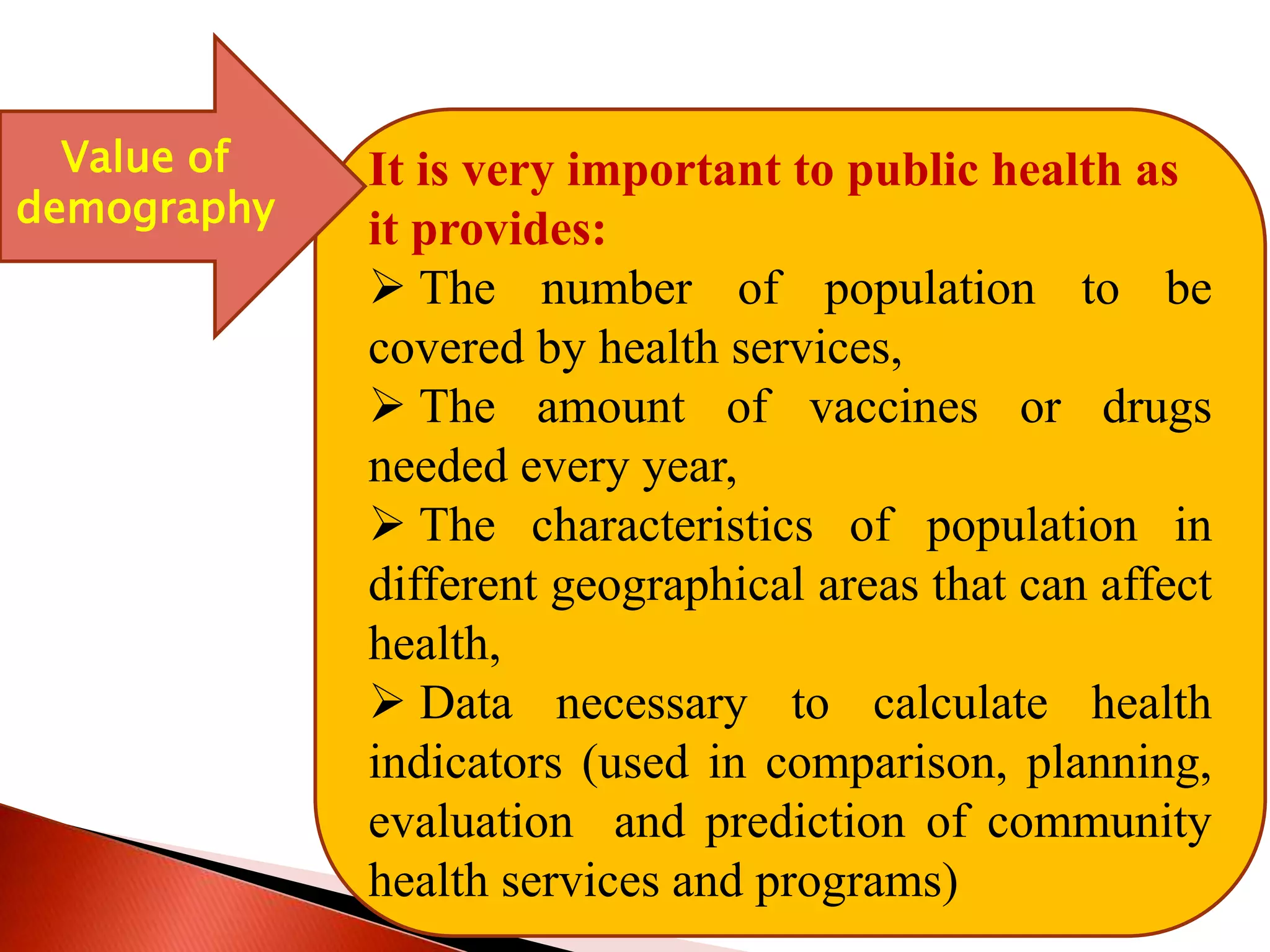 It is very important to public health as
it provides:
 The number of population to be
covered by health services,
 The amount of vaccines or drugs
needed every year,
 The characteristics of population in
different geographical areas that can affect
health,
 Data necessary to calculate health
indicators (used in comparison, planning,
evaluation and prediction of community
health services and programs)
Value of
demography
 