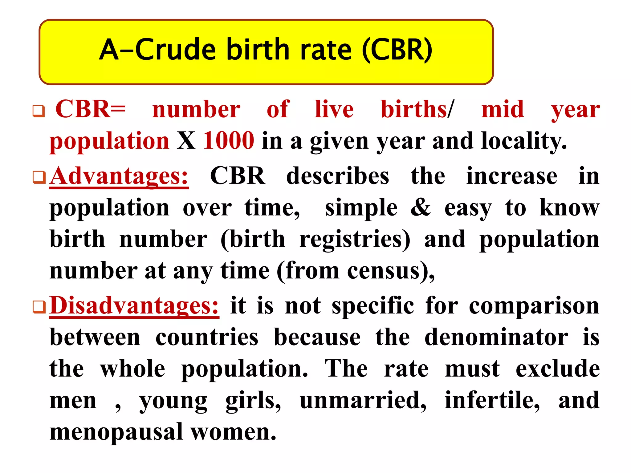 A-Crude birth rate (CBR)
 CBR= number of live births/ mid year
population X 1000 in a given year and locality.
Advantages: CBR describes the increase in
population over time, simple & easy to know
birth number (birth registries) and population
number at any time (from census),
Disadvantages: it is not specific for comparison
between countries because the denominator is
the whole population. The rate must exclude
men , young girls, unmarried, infertile, and
menopausal women.
 