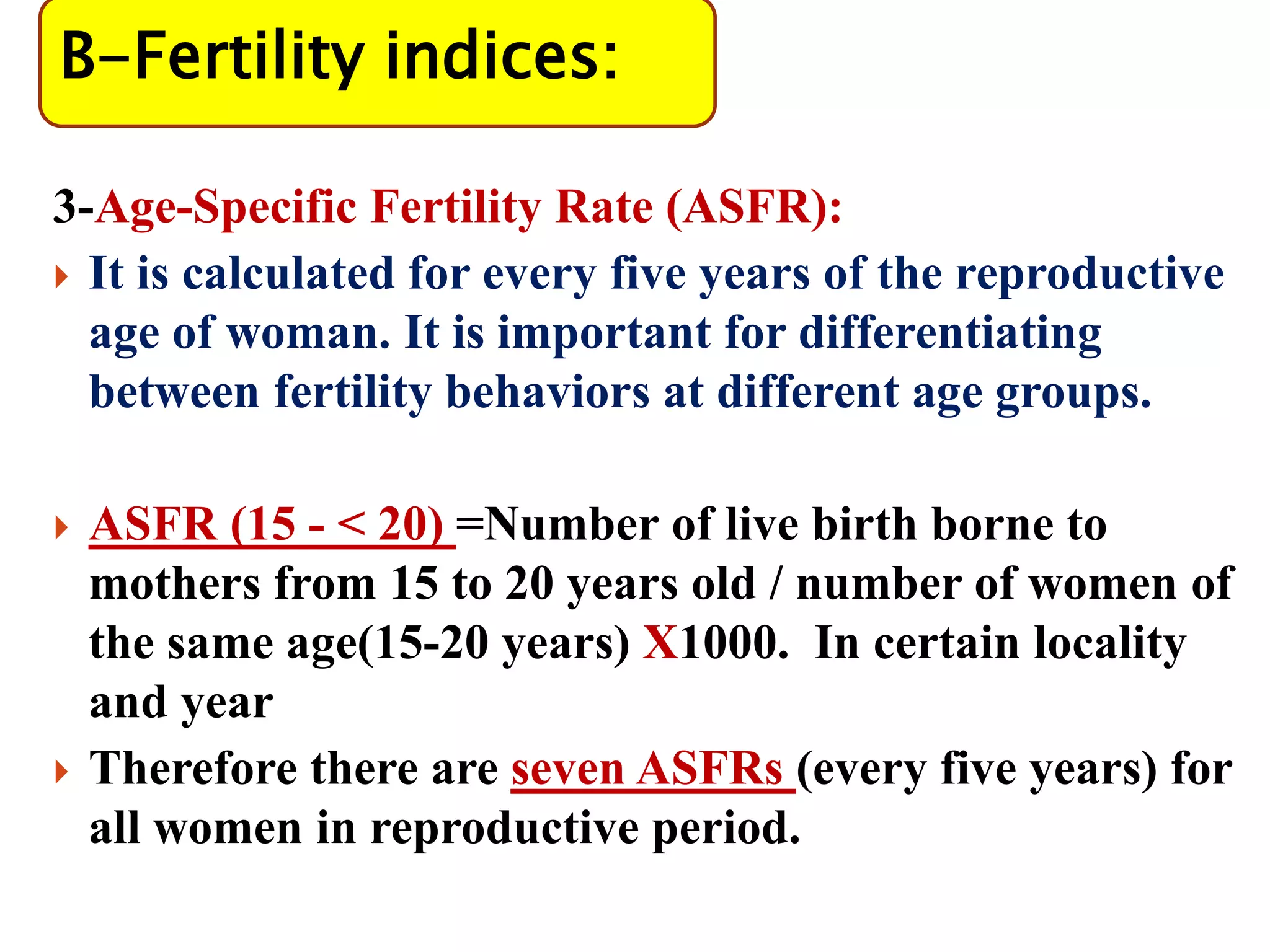 B-Fertility indices:
3-Age-Specific Fertility Rate (ASFR):
 It is calculated for every five years of the reproductive
age of woman. It is important for differentiating
between fertility behaviors at different age groups.
 ASFR (15 - < 20) =Number of live birth borne to
mothers from 15 to 20 years old / number of women of
the same age(15-20 years) X1000. In certain locality
and year
 Therefore there are seven ASFRs (every five years) for
all women in reproductive period.
 