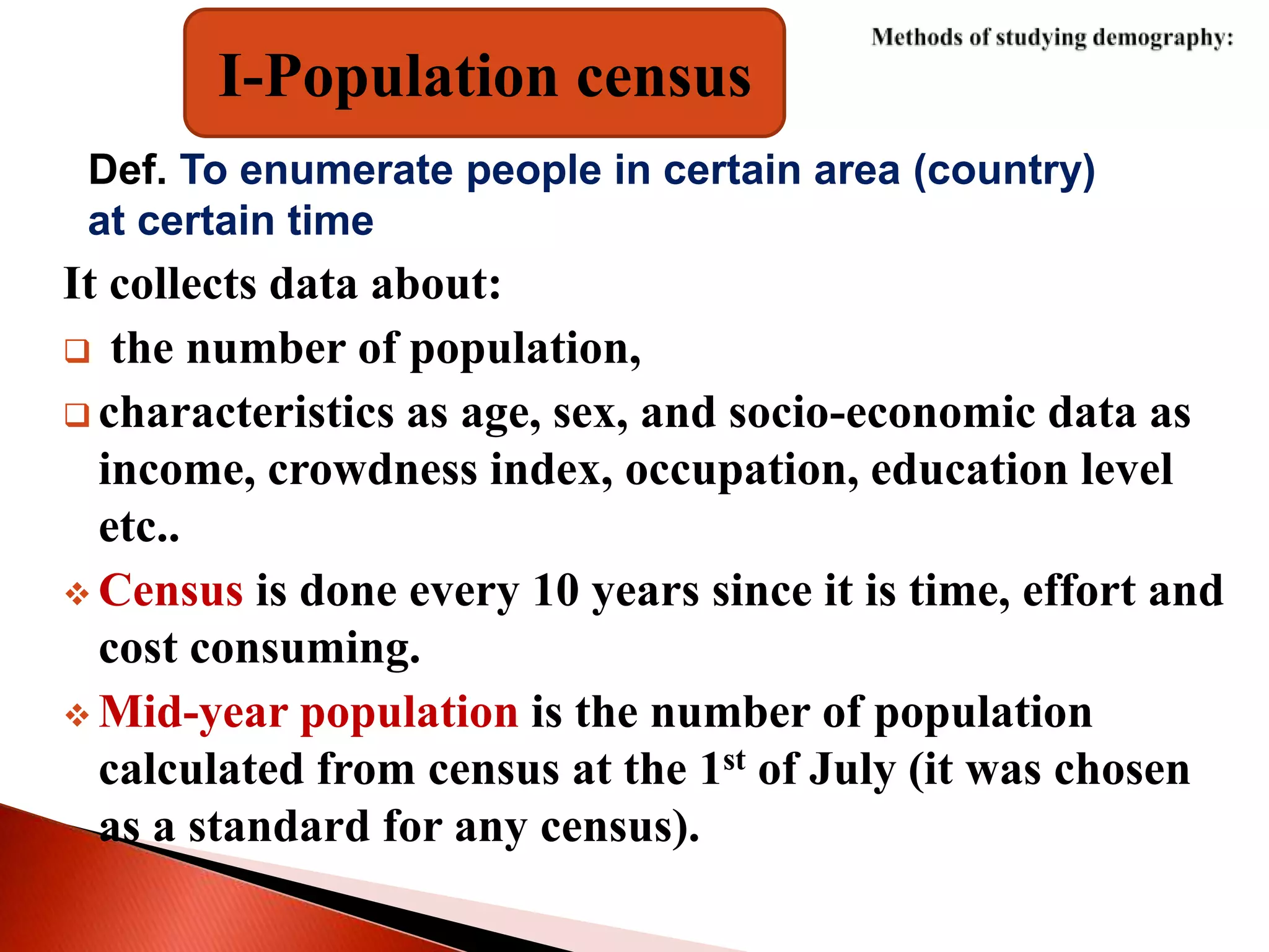I-Population census
Def. To enumerate people in certain area (country)
at certain time
It collects data about:
 the number of population,
 characteristics as age, sex, and socio-economic data as
income, crowdness index, occupation, education level
etc..
 Census is done every 10 years since it is time, effort and
cost consuming.
 Mid-year population is the number of population
calculated from census at the 1st of July (it was chosen
as a standard for any census).
 
