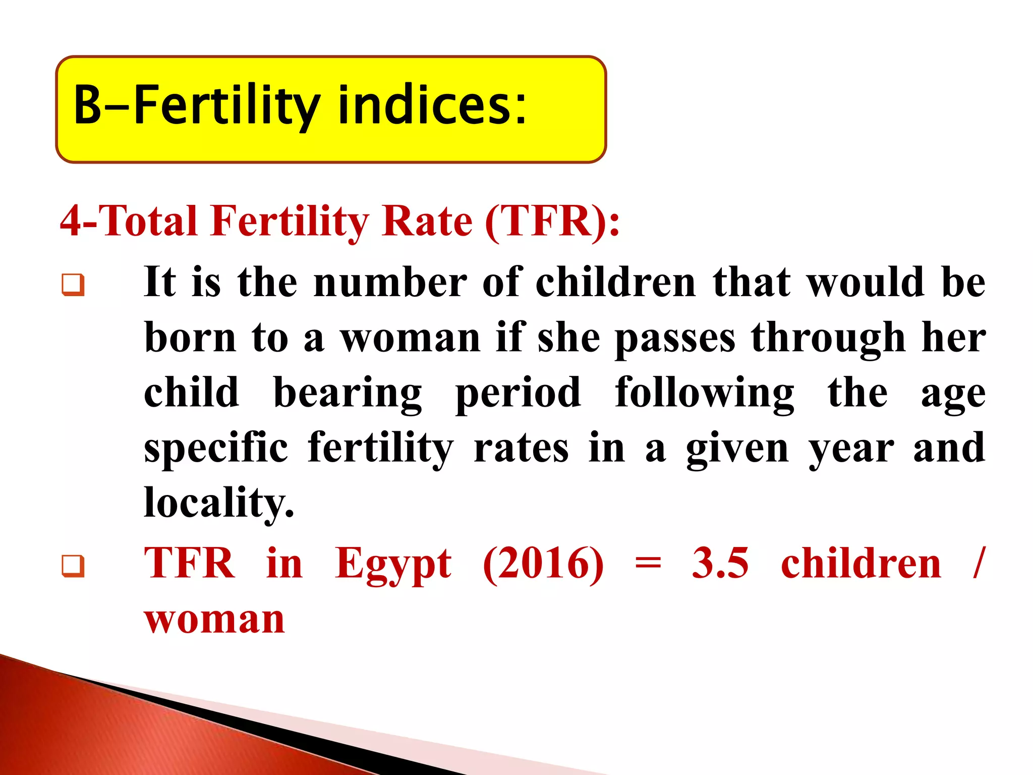 B-Fertility indices:
4-Total Fertility Rate (TFR):
 It is the number of children that would be
born to a woman if she passes through her
child bearing period following the age
specific fertility rates in a given year and
locality.
 TFR in Egypt (2016) = 3.5 children /
woman
 