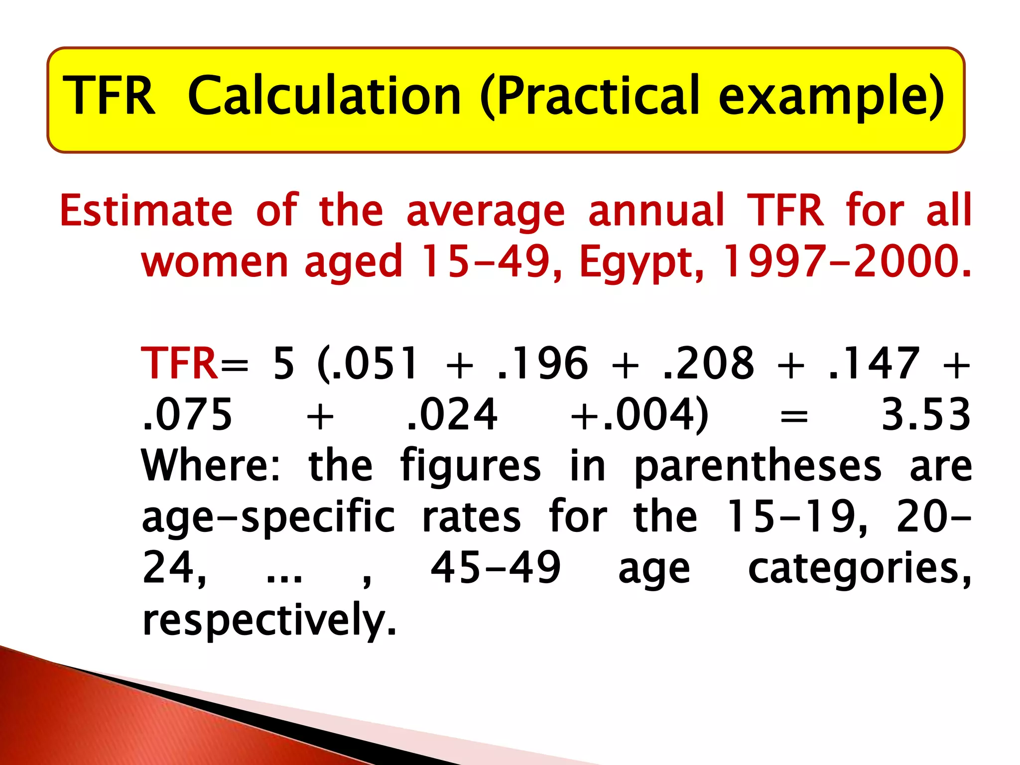 TFR Calculation (Practical example)
Estimate of the average annual TFR for all
women aged 15-49, Egypt, 1997-2000.
TFR= 5 (.051 + .196 + .208 + .147 +
.075 + .024 +.004) = 3.53
Where: the figures in parentheses are
age-specific rates for the 15-19, 20-
24, ... , 45-49 age categories,
respectively.
 