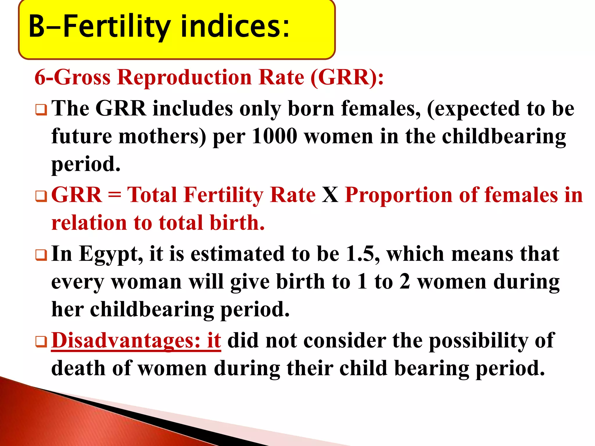 B-Fertility indices:
6-Gross Reproduction Rate (GRR):
 The GRR includes only born females, (expected to be
future mothers) per 1000 women in the childbearing
period.
 GRR = Total Fertility Rate X Proportion of females in
relation to total birth.
 In Egypt, it is estimated to be 1.5, which means that
every woman will give birth to 1 to 2 women during
her childbearing period.
 Disadvantages: it did not consider the possibility of
death of women during their child bearing period.
 