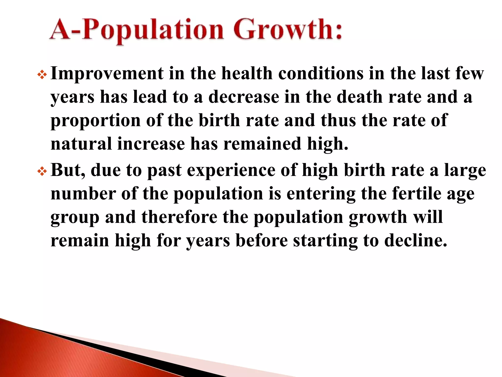  Improvement in the health conditions in the last few
years has lead to a decrease in the death rate and a
proportion of the birth rate and thus the rate of
natural increase has remained high.
 But, due to past experience of high birth rate a large
number of the population is entering the fertile age
group and therefore the population growth will
remain high for years before starting to decline.
 