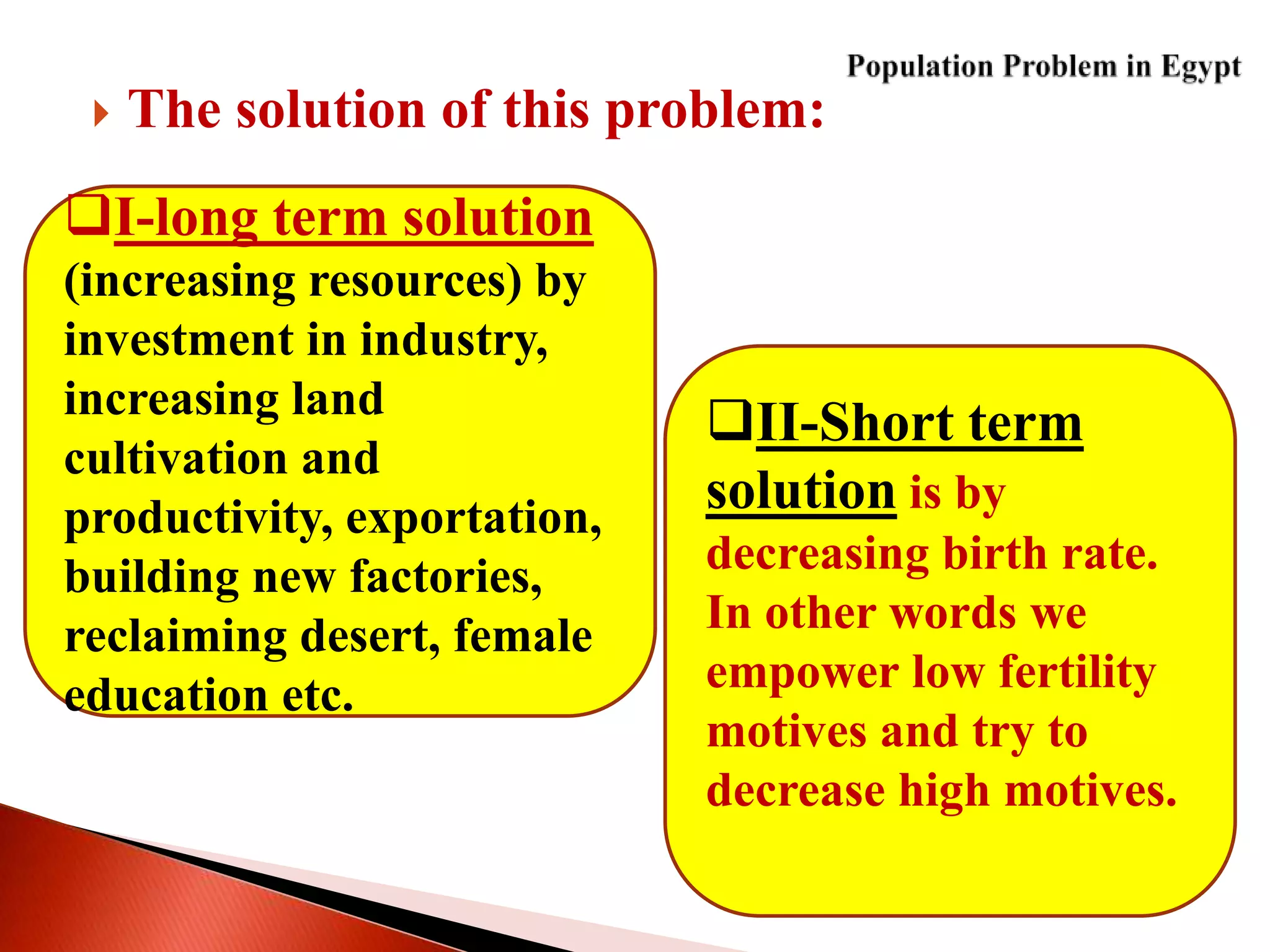  The solution of this problem:
I-long term solution
(increasing resources) by
investment in industry,
increasing land
cultivation and
productivity, exportation,
building new factories,
reclaiming desert, female
education etc.
II-Short term
solution is by
decreasing birth rate.
In other words we
empower low fertility
motives and try to
decrease high motives.
 