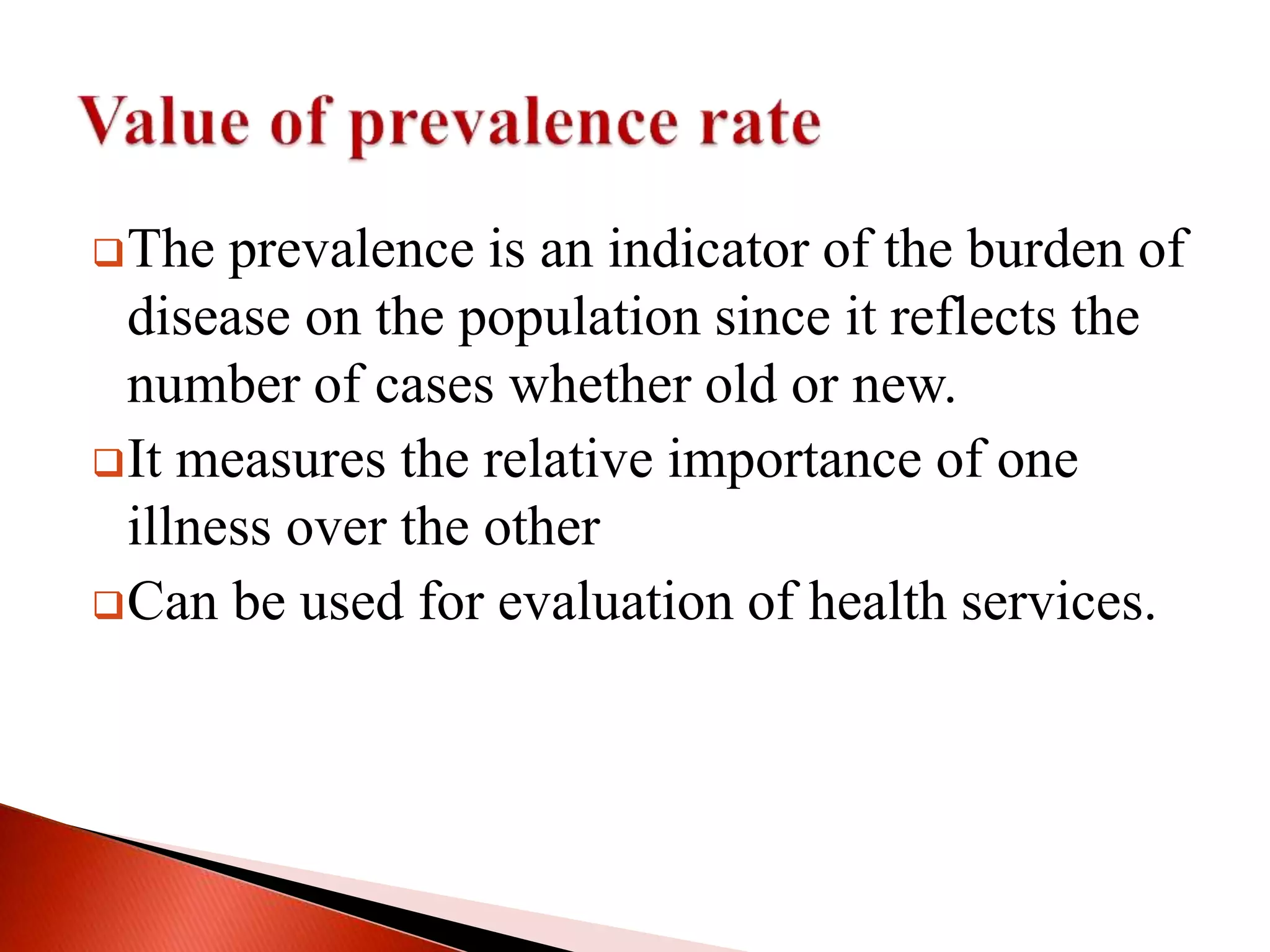 The prevalence is an indicator of the burden of
disease on the population since it reflects the
number of cases whether old or new.
It measures the relative importance of one
illness over the other
Can be used for evaluation of health services.
 