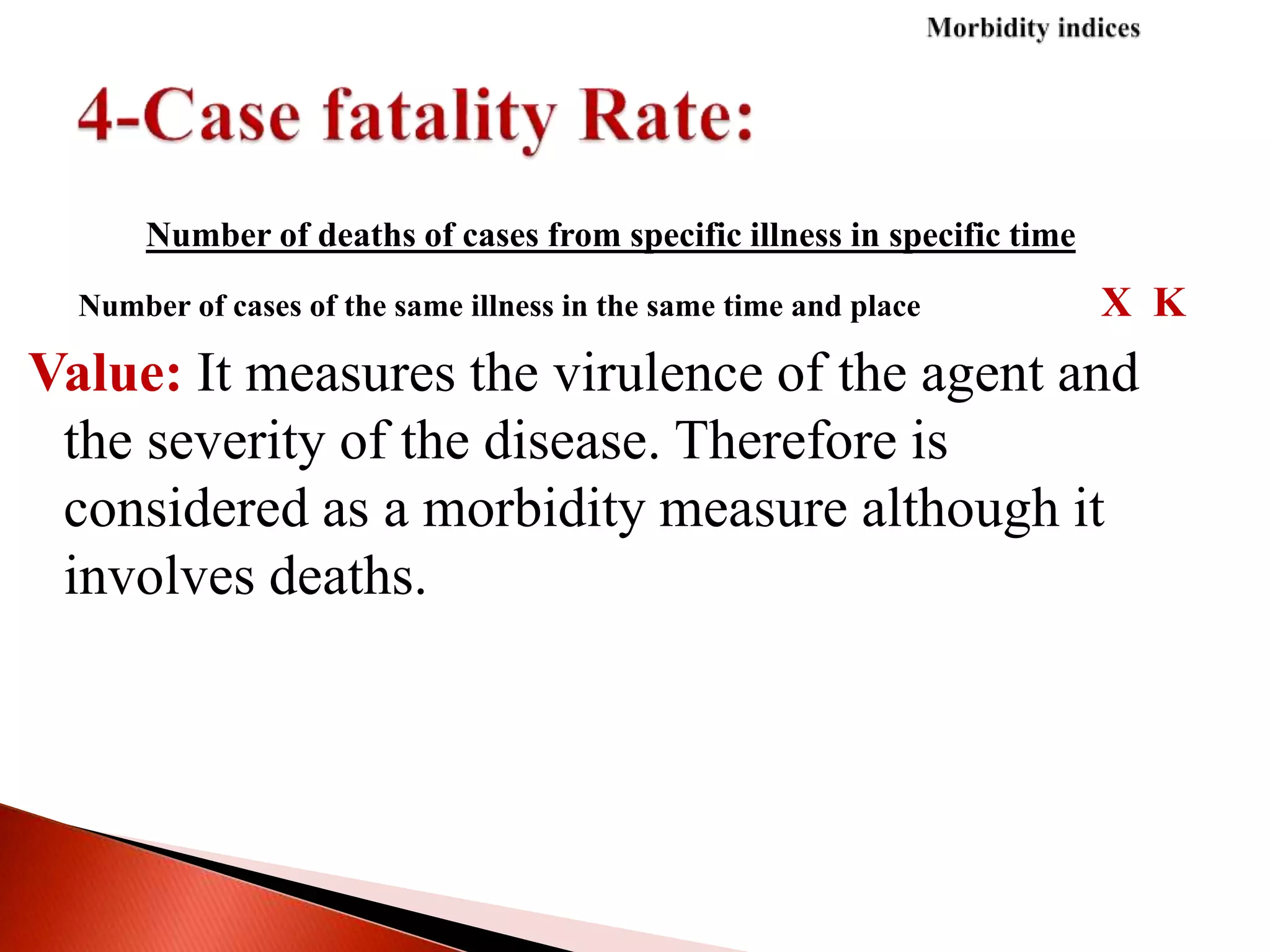 Number of deaths of cases from specific illness in specific time
Number of cases of the same illness in the same time and place X K
Value: It measures the virulence of the agent and
the severity of the disease. Therefore is
considered as a morbidity measure although it
involves deaths.
 