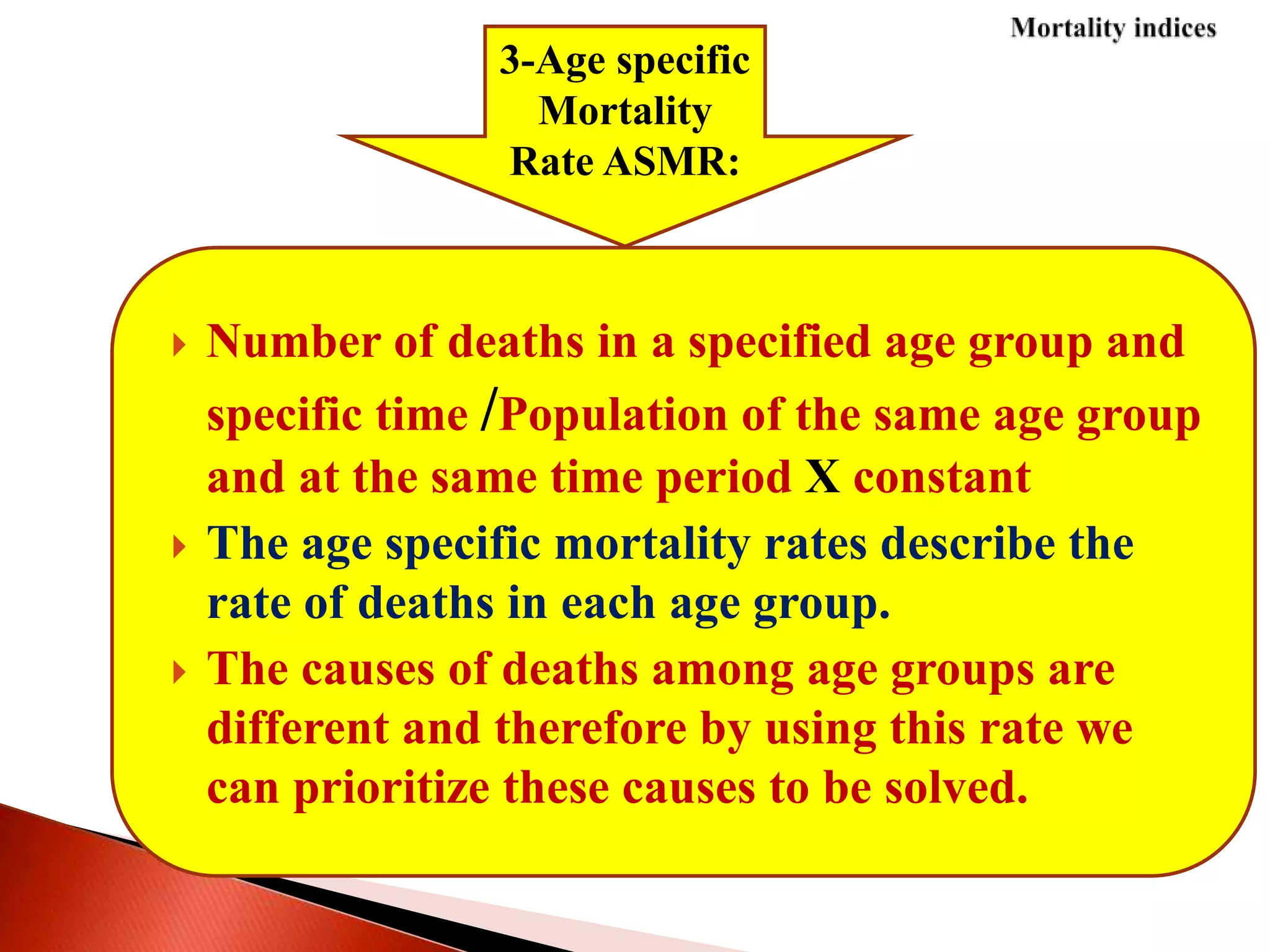  Number of deaths in a specified age group and
specific time /Population of the same age group
and at the same time period X constant
 The age specific mortality rates describe the
rate of deaths in each age group.
 The causes of deaths among age groups are
different and therefore by using this rate we
can prioritize these causes to be solved.
3-Age specific
Mortality
Rate ASMR:
 