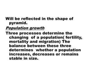 Will be reflected in the shape of
pyramid.
Population growth
Three processes determine the
changing of a population( fertility,
mortality and migration) The
balance between these three
determines whether a population
increases, decreases or remains
stable in size.
 