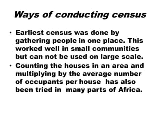 Ways of conducting census
• Earliest census was done by
gathering people in one place. This
worked well in small communities
but can not be used on large scale.
• Counting the houses in an area and
multiplying by the average number
of occupants per house has also
been tried in many parts of Africa.
 