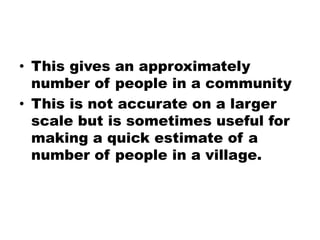 • This gives an approximately
number of people in a community
• This is not accurate on a larger
scale but is sometimes useful for
making a quick estimate of a
number of people in a village.
 