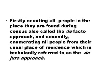 • Firstly counting all people in the
place they are found during
census also called the de facto
approach, and secondly,
enumerating all people from their
usual place of residence which is
technically referred to as the de
jure approach.
 