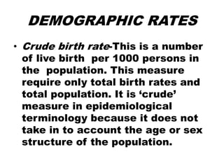 DEMOGRAPHIC RATES
• Crude birth rate-This is a number
of live birth per 1000 persons in
the population. This measure
require only total birth rates and
total population. It is ‘crude’
measure in epidemiological
terminology because it does not
take in to account the age or sex
structure of the population.
 