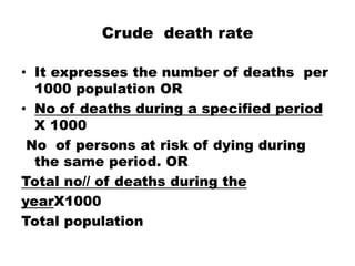 Crude death rate
• It expresses the number of deaths per
1000 population OR
• No of deaths during a specified period
X 1000
No of persons at risk of dying during
the same period. OR
Total no// of deaths during the
yearX1000
Total population
 
