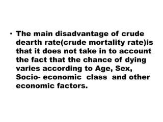 • The main disadvantage of crude
dearth rate(crude mortality rate)is
that it does not take in to account
the fact that the chance of dying
varies according to Age, Sex,
Socio- economic class and other
economic factors.
 