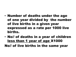 • Number of deaths under the age
of one year divided by the number
of live births in a given year
expressed as a rate per 1000 live
births.
• No// of deaths in a year of children
less than 1 year of age X1000
No// of live births in the same year
 