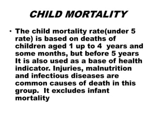 CHILD MORTALITY
• The child mortality rate(under 5
rate) is based on deaths of
children aged 1 up to 4 years and
some months, but before 5 years
It is also used as a base of health
indicator. Injuries, malnutrition
and infectious diseases are
common causes of death in this
group. It excludes infant
mortality
 
