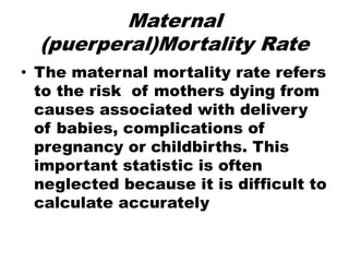 Maternal
(puerperal)Mortality Rate
• The maternal mortality rate refers
to the risk of mothers dying from
causes associated with delivery
of babies, complications of
pregnancy or childbirths. This
important statistic is often
neglected because it is difficult to
calculate accurately
 