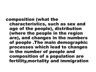 composition (what the
characteristics, such as sex and
age of the people), distribution
(where the people in the region
are), and changes in the numbers
of people .The main demographic
processes which lead to changes
in the number of people and
composition of a population are
fertility,mortality and immigration
 