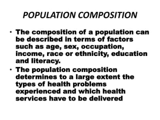 POPULATION COMPOSITION
• The composition of a population can
be described in terms of factors
such as age, sex, occupation,
income, race or ethnicity, education
and literacy.
• The population composition
determines to a large extent the
types of health problems
experienced and which health
services have to be delivered
 