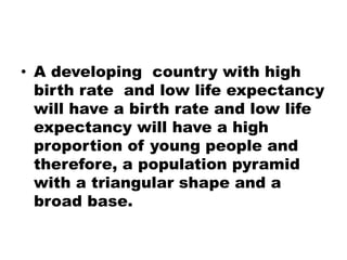 • A developing country with high
birth rate and low life expectancy
will have a birth rate and low life
expectancy will have a high
proportion of young people and
therefore, a population pyramid
with a triangular shape and a
broad base.
 