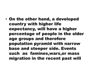 • On the other hand, a developed
country with higher life
expectancy, will have a higher
percentage of people in the older
age groups and therefore
population pyramid with narrow
base and steeper side. Events
such as famines,wars,or mass
migration in the recent past will
 