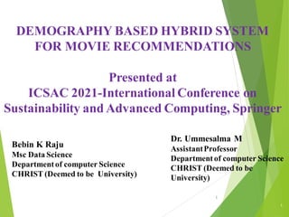 Bebin K Raju
Msc Data Science
Departmentof computer Science
CHRIST (Deemed to be University)
DEMOGRAPHY BASED HYBRID SYSTEM
FOR MOVIE RECOMMENDATIONS
Presented at
ICSAC 2021-International Conference on
Sustainability and Advanced Computing, Springer
1
1
Dr. Ummesalma M
AssistantProfessor
Departmentof computer Science
CHRIST (Deemed to be
University)
 