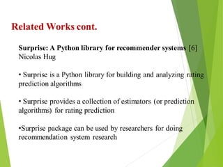 10
Click to add text
Click to add text
Click to add text
Related Works cont.
Surprise: A Python library for recommender systems [6]
Nicolas Hug
• Surprise is a Python library for building and analyzing rating
prediction algorithms
• Surprise provides a collection of estimators (or prediction
algorithms) for rating prediction
•Surprise package can be used by researchers for doing
recommendation system research
 