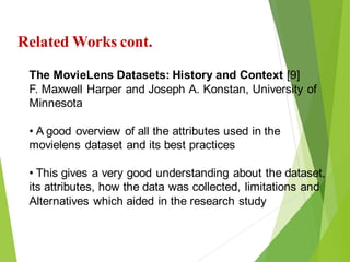13
Click to add text
Click to add text
Click to add text
Related Works cont.
The MovieLens Datasets: History and Context [9]
F. Maxwell Harper and Joseph A. Konstan, University of
Minnesota
• A good overview of all the attributes used in the
movielens dataset and its best practices
• This gives a very good understanding about the dataset,
its attributes, how the data was collected, limitations and
Alternatives which aided in the research study
 