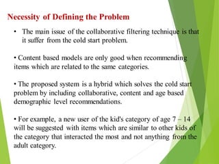 14
Click to add text
Click to add text
Click to add text
Necessity of Defining the Problem
• The main issue of the collaborative filtering technique is that
it suffer from the cold start problem.
• Content based models are only good when recommending
items which are related to the same categories.
• The proposed system is a hybrid which solves the cold start
problem by including collaborative, content and age based
demographic level recommendations.
• For example, a new user of the kid's category of age 7 – 14
will be suggested with items which are similar to other kids of
the category that interacted the most and not anything from the
adult category.
 