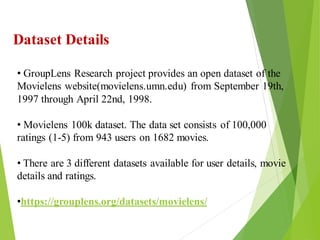 16
Click to add text
Click to add text
Click to add text
Dataset Details
• GroupLens Research project provides an open dataset of the
Movielens website(movielens.umn.edu) from September 19th,
1997 through April 22nd, 1998.
• Movielens 100k dataset. The data set consists of 100,000
ratings (1-5) from 943 users on 1682 movies.
• There are 3 different datasets available for user details, movie
details and ratings.
•https://grouplens.org/datasets/movielens/
 