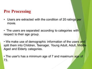 18
Click to add text
Click to add text
Click to add text
Pre Processing
• Users are extracted with the condition of 20 ratings per
movie.
• The users are separated according to categories with
respect to their age group.
• We make use of demographic information of the users and
split them into Children, Teenager, Young Adult, Adult, Middle
Aged and Elderly categories.
• The user's has a minimum age of 7 and maximum age of
73.
 