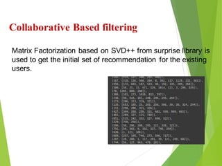 22
Click to add text
Click to add text
Click to add text
Collaborative Based filtering
Matrix Factorization based on SVD++ from surprise library is
used to get the initial set of recommendation for the existing
users.
 