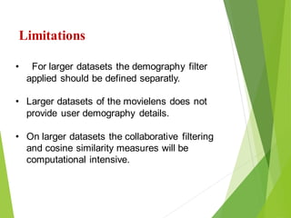 26
Click to add text
Click to add text
Limitations
• For larger datasets the demography filter
applied should be defined separatly.
• Larger datasets of the movielens does not
provide user demography details.
• On larger datasets the collaborative filtering
and cosine similarity measures will be
computational intensive.
 