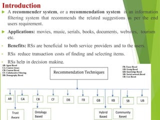 Introduction
 A recommender system, or a recommendation system is an information
filtering system that recommends the related suggestions as per the end
users requirement.
 Applications: movies, music, serials, books, documents, websites, tourism
etc.
• Benefits: RSs are beneficial to both service providers and to the users.
• RSs reduce transaction costs of finding and selecting items.
• RSs help in decision making.
3
 