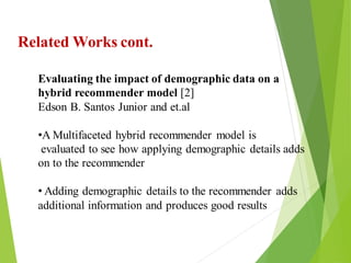 6
Click to add text
Click to add text
Click to add text
Related Works cont.
Evaluating the impact of demographic data on a
hybrid recommender model [2]
Edson B. Santos Junior and et.al
•A Multifaceted hybrid recommender model is
evaluated to see how applying demographic details adds
on to the recommender
• Adding demographic details to the recommender adds
additional information and produces good results
 