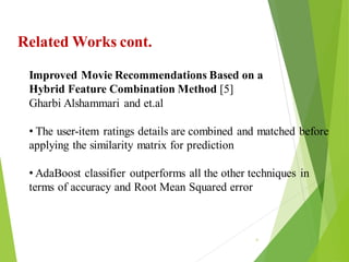 88
Click to add text
Click to add text
Click to add text
Related Works cont.
Improved Movie Recommendations Based on a
Hybrid Feature Combination Method [5]
Gharbi Alshammari and et.al
• The user-item ratings details are combined and matched before
applying the similarity matrix for prediction
• AdaBoost classifier outperforms all the other techniques in
terms of accuracy and Root Mean Squared error
 