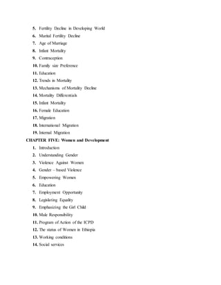5. Fertility Decline in Developing World
6. Marital Fertility Decline
7. Age of Marriage
8. Infant Mortality
9. Contraception
10. Family size Preference
11. Education
12. Trends in Mortality
13. Mechanisms of Mortality Decline
14. Mortality Differentials
15. Infant Mortality
16. Female Education
17. Migration
18. International Migration
19. Internal Migration
CHAPTER FIVE: Women and Development
1. Introduction
2. Understanding Gender
3. Violence Against Women
4. Gender – based Violence
5. Empowering Women
6. Education
7. Employment Opportunity
8. Legislating Equality
9. Emphasizing the Girl Child
10. Male Responsibility
11. Program of Action of the ICPD
12. The status of Women in Ethiopia
13. Working conditions
14. Social services
 