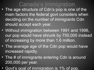 Canada’s Immigration
• The age structure of Cdn’s pop is one of the
main factors the federal govt considers when
deciding on the number of immigrants Cdn
should accept each year.
• Without immigration between 1991 and 1996,
our pop would have shrunk by 750,000 instead
of increasing by more than 1.6 million.
• The average age of the Cdn pop would have
increased rapidly.
• The # of immigrants entering Cdn is around
200,000 per year.
• Govt’s goal of immigration is 1% of pop.
 