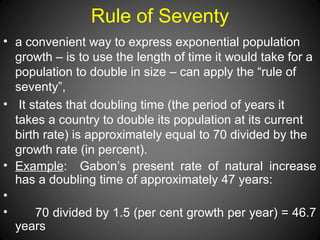 Rule of Seventy
• a convenient way to express exponential population
growth – is to use the length of time it would take for a
population to double in size – can apply the “rule of
seventy”,
• It states that doubling time (the period of years it
takes a country to double its population at its current
birth rate) is approximately equal to 70 divided by the
growth rate (in percent).
• Example: Gabon’s present rate of natural increase
has a doubling time of approximately 47 years:
•
• 70 divided by 1.5 (per cent growth per year) = 46.7
years
 