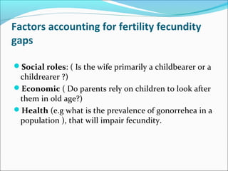 Factors accounting for fertility fecundity
gaps
Social roles: ( Is the wife primarily a childbearer or a
childrearer ?)
Economic ( Do parents rely on children to look after
them in old age?)
Health (e.g what is the prevalence of gonorrehea in a
population ), that will impair fecundity.
 