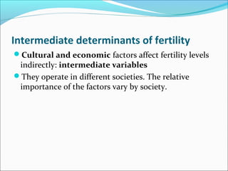 Intermediate determinants of fertility
Cultural and economic factors affect fertility levels
indirectly: intermediate variables
They operate in different societies. The relative
importance of the factors vary by society.
 