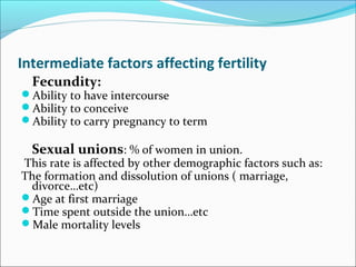 Intermediate factors affecting fertility
Fecundity:
Ability to have intercourse
Ability to conceive
Ability to carry pregnancy to term
Sexual unions: % of women in union.
This rate is affected by other demographic factors such as:
The formation and dissolution of unions ( marriage,
divorce…etc)
Age at first marriage
Time spent outside the union…etc
Male mortality levels
 