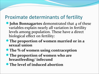 Proximate determinants of fertility
John Bonnagartes demonstrated that 4 of these
variables explain nearly all variation in fertility
levels among population. These have a direct
biological effect on fertility:
The proportion of women married or in a
sexual union
The % of women using contraception
The proportion of women who are
breastfeeding/ infecund
The level of induced abortion
 