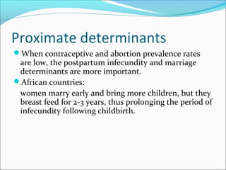 Proximate determinants
When contraceptive and abortion prevalence rates
are low, the postpartum infecundity and marriage
determinants are more important.
African countries:
women marry early and bring more children, but they
breast feed for 2-3 years, thus prolonging the period of
infecundity following childbirth.
 