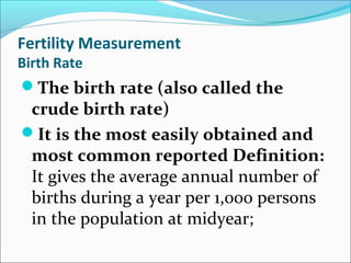 Fertility Measurement
Birth Rate
The birth rate (also called the
crude birth rate)
It is the most easily obtained and
most common reported Definition:
It gives the average annual number of
births during a year per 1,000 persons
in the population at midyear;
 
