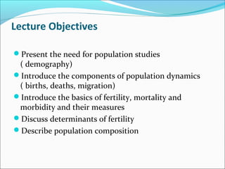 Lecture Objectives
Present the need for population studies
( demography)
Introduce the components of population dynamics
( births, deaths, migration)
Introduce the basics of fertility, mortality and
morbidity and their measures
Discuss determinants of fertility
Describe population composition
 