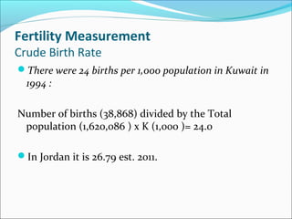 Fertility Measurement
Crude Birth Rate
There were 24 births per 1,000 population in Kuwait in
1994 :
Number of births (38,868) divided by the Total
population (1,620,086 ) x K (1,000 )= 24.0
In Jordan it is 26.79 est. 2011.
 